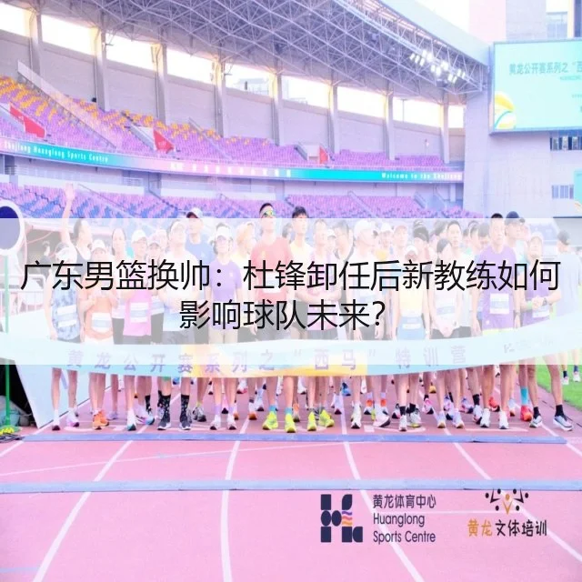 广东男篮换帅：杜锋卸任后新教练如何影响球队未来？