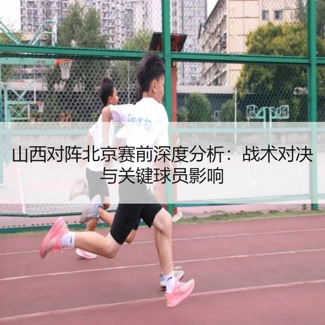 山西对阵北京赛前深度分析：战术对决与关键球员影响